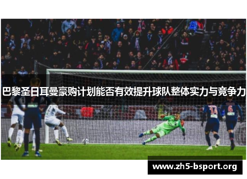 巴黎圣日耳曼豪购计划能否有效提升球队整体实力与竞争力