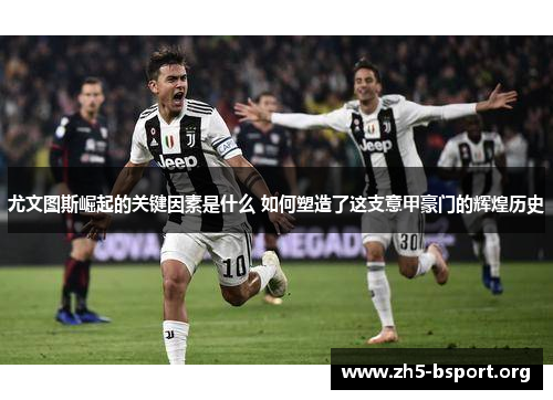 尤文图斯崛起的关键因素是什么 如何塑造了这支意甲豪门的辉煌历史